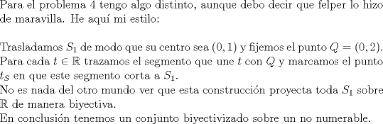 TEX: $ $\\<br />Para el problema 4 tengo algo distinto, aunque debo decir que felper lo hizo de maravilla. He aqu\'i mi estilo:\\<br />$ $\\<br />Trasladamos $S_{1}$ de modo que su centro sea $(0,1)$ y fijemos el punto $Q=(0,2)$.\\<br />Para cada $t\in\mathbb{R}$ trazamos el segmento que une $t$ con $Q$ y marcamos el punto $t_{S}$ en que este segmento corta a $S_{1}$.\\<br />No es nada del otro mundo ver que esta construcci\'on proyecta toda $S_{1}$ sobre $\mathbb{R}$ de manera biyectiva.\\<br />En conclusi\'on tenemos un conjunto biyectivizado sobre un no numerable.