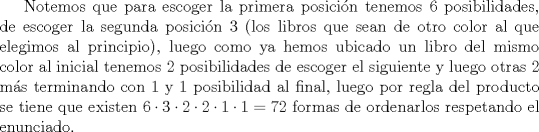 TEX: Notemos que para escoger la primera posicin tenemos $6$ posibilidades, de escoger la segunda posicin $3$ (los libros que sean de otro color al que elegimos al principio), luego como ya hemos ubicado un libro del mismo color al inicial tenemos $2$ posibilidades de escoger el siguiente y luego otras $2$ ms terminando con $1$ y $1$ posibilidad al final, luego por regla del producto se tiene que existen $6\cdot 3\cdot2\cdot2\cdot 1\cdot1=72$ formas de ordenarlos respetando el enunciado.