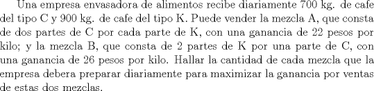 TEX:   Una empresa envasadora de alimentos recibe diariamente 700 kg. de<br />cafe del tipo C y 900 kg. de cafe del tipo K. Puede vender la mezcla A,<br />que consta de dos partes de C por cada parte de K, con una ganancia<br />de 22 pesos por kilo; y la mezcla B, que consta de 2 partes de K<br />por una parte de C, con una ganancia de 26 pesos por kilo. Hallar la<br />cantidad de cada mezcla que la empresa debera preparar diariamente<br />para maximizar la ganancia por ventas de estas dos mezclas.