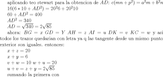 TEX: aplicando teo stewart para la obtencion de ${AD}$:  $c(mn+p^{2})=a^{2}m+b^{2}n $<br /><br />$16(6*10+AD^{2})=20^{2}6+20^{2}10 $<br /><br />$60+AD^{2}=400 $<br /><br />$AD^{2}=340 $<br /><br />$AD=\sqrt{340}=2\sqrt{85}$ <br /><br />ahora: $BG=x$ $GD=Y$ $AH=z$ $AI=u$ $DK=v$ $KC=w$ y asi todos los trazos quedarian con letra ya q las tangente desde un mismo punto exterior son iguales. entonces:<br /><br />$x+z=20$<br /><br />$x+y=6$<br /><br />$v+w=10$<br />$w+u=20$<br /><br />$u+v=z+y=2\sqrt{85}$<br /><br />sumando la primera con 