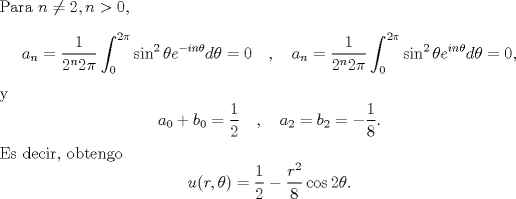 TEX: \noindent Para $n\ne 2,n>0$, <br />\[a_n=\frac{1}{2^n 2\pi}\int_{0}^{2\pi}\sin^2\theta e^{-in\theta}d\theta=0 \quad , \quad <br />a_n=\frac{1}{2^n 2\pi}\int_{0}^{2\pi}\sin^2\theta e^{in\theta}d\theta=0,\]<br />y<br />\[a_0+b_0=\frac{1}{2}\quad , \quad a_2=b_2=-\frac{1}{8}.\]<br />Es decir, obtengo <br />\[u(r,\theta)=\frac{1}{2}-\frac{r^2}{8}\cos 2\theta.\]<br />