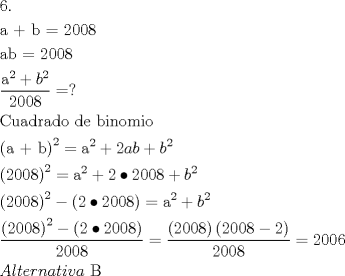 TEX: \[<br />\begin{gathered}<br />  {\text{6}}{\text{.}} \hfill \\<br />  {\text{a  +  b = 2008}} \hfill \\<br />  {\text{ab = 2008}} \hfill \\<br />  \frac{{{\text{a}}^{\text{2}}  + b^2 }}<br />{{2008}} = ? \hfill \\<br />  {\text{Cuadrado de binomio}} \hfill \\<br />  \left( {{\text{a  +  b}}} \right)^2  = {\text{a}}^{\text{2}}  + 2ab + b^2  \hfill \\<br />  \left( {{\text{2008}}} \right)^2  = {\text{a}}^{\text{2}}  + 2 \bullet 2008 + b^2  \hfill \\<br />  \left( {{\text{2008}}} \right)^2  - \left( {2 \bullet 2008} \right) = {\text{a}}^{\text{2}}  + b^2  \hfill \\<br />  \frac{{\left( {{\text{2008}}} \right)^2  - \left( {2 \bullet 2008} \right)}}<br />{{2008}} = \frac{{\left( {{\text{2008}}} \right)\left( {2008 - 2} \right)}}<br />{{2008}} = 2006 \hfill \\<br />  Alternativa{\text{ B}} \hfill \\ <br />\end{gathered} <br />\]
