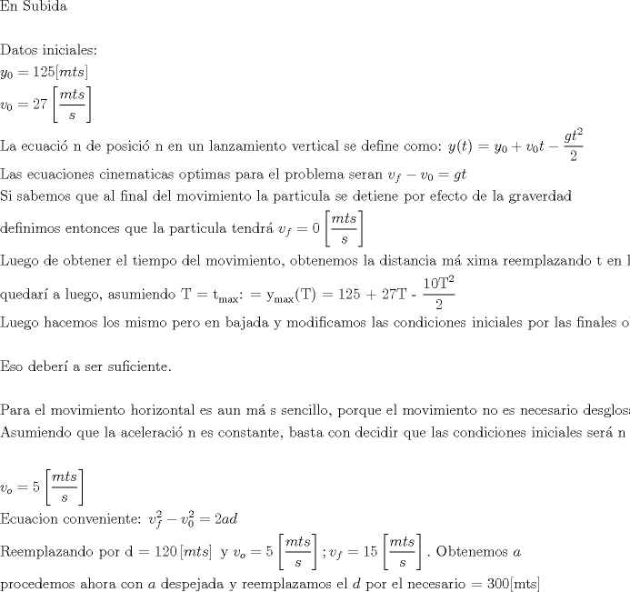 TEX: \[<br />\begin{gathered}<br />  {\text{En Subida}} \hfill \\<br />   \hfill \\<br />  {\text{Datos iniciales:}} \hfill \\<br />  y_0  = 125[mts] \hfill \\<br />  v_0  = 27\left[ {\frac{{mts}}<br />{s}} \right] \hfill \\<br />  {\text{La ecuaci\'o n de posici\'o n en un lanzamiento vertical se define como: }}y(t){\text{ = }}y_0  + v_0 t - \frac{{gt^2 }}<br />{2} \hfill \\<br />  {\text{Las ecuaciones cinematicas optimas para el problema seran }}v_f  - v_0  = gt \hfill \\<br />  {\text{Si sabemos que al final del movimiento la particula se detiene por efecto de la graverdad}} \hfill \\<br />  {\text{definimos entonces que la particula tendr\'a  }}v_f  = 0\left[ {\frac{{mts}}<br />{s}} \right] \hfill \\<br />  {\text{Luego de obtener el tiempo del movimiento}}{\text{, obtenemos la distancia m\'a xima reemplazando t en la ecuaci\'o n de posici\'o n}}{\text{.}} \hfill \\<br />  {\text{quedar\'i a luego}}{\text{, asumiendo T  =  t}}_{\max } {\text{: =  y}}_{\max } {\text{(T) = 125 + 27T - }}\frac{{{\text{10T}}^2 }}<br />{2} \hfill \\<br />  {\text{Luego hacemos los mismo pero en bajada y modificamos las condiciones iniciales por las finales obtenidas en el paso anterior}}{\text{.}} \hfill \\<br />   \hfill \\<br />  {\text{Eso deber\'i a ser suficiente}}{\text{.}} \hfill \\<br />   \hfill \\<br />  {\text{Para el movimiento horizontal es aun m\'a s sencillo}}{\text{, porque el movimiento no es necesario desglosarlo en 2 partes}}{\text{.}} \hfill \\<br />  {\text{Asumiendo que la aceleraci\'o n es constante}}{\text{, basta con decidir que las condiciones iniciales ser\'a n}} \hfill \\<br />   \hfill \\<br />  v_o  = 5\left[ {\frac{{mts}}<br />{s}} \right] \hfill \\<br />  {\text{Ecuacion conveniente: }}v_f^2  - v_0^2  = 2ad \hfill \\<br />  {\text{Reemplazando por d = 120}}\left[ {mts} \right]{\text{ y }}v_o  = 5\left[ {\frac{{mts}}<br />{s}} \right];v_f  = 15\left[ {\frac{{mts}}<br />{s}} \right].{\text{ Obtenemos }}a \hfill \\<br />  {\text{procedemos ahora con }}a{\text{ despejada y reemplazamos el }}d{\text{ por el necesario  =  300[mts] }} \hfill \\ <br />\end{gathered} <br />\]<br />