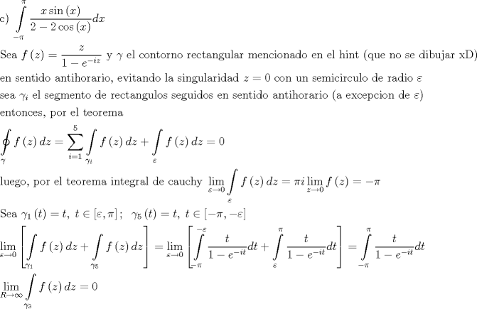 TEX: \[\begin{gathered}<br />  {\text{c) }}\int\limits_{ - \pi }^\pi  {\frac{{x\sin \left( x \right)}}<br />{{2 - 2\cos \left( x \right)}}dx}  \hfill \\<br />  {\text{Sea }}f\left( z \right) = \frac{z}<br />{{1 - {e^{ - iz}}}}{\text{ y }}\gamma {\text{ el contorno rectangular mencionado en el hint (que no se dibujar xD)}} \hfill \\<br />  {\text{en sentido antihorario}}{\text{, evitando la singularidad }}z = 0{\text{ con un semicirculo de radio }}\varepsilon  \hfill \\<br />  {\text{sea }}{\gamma _i}{\text{ el segmento de rectangulos seguidos en sentido antihorario (a excepcion de }}\varepsilon ) \hfill \\<br />  {\text{entonces}}{\text{, por el teorema}} \hfill \\<br />  \oint\limits_\gamma  {f\left( z \right)dz}  = \sum\limits_{i = 1}^5 {\int\limits_{{\gamma _i}} {f\left( z \right)dz} }  + \int\limits_\varepsilon  {f\left( z \right)dz}  = 0 \hfill \\<br />  {\text{luego}}{\text{, por el teorema integral de cauchy }}\mathop {\lim }\limits_{\varepsilon  \to 0} \int\limits_\varepsilon  {f\left( z \right)dz}  = \pi i\mathop {\lim }\limits_{z \to 0} f\left( z \right) =  - \pi  \hfill \\<br />  {\text{Sea }}{\gamma _1}\left( t \right) = t,\;t \in \left[ {\varepsilon ,\pi } \right];\;\;{\gamma _5}\left( t \right) = t,\;t \in \left[ { - \pi , - \varepsilon } \right] \hfill \\<br />  \mathop {\lim }\limits_{\varepsilon  \to 0} \left[ {\int\limits_{{\gamma _1}} {f\left( z \right)dz}  + \int\limits_{{\gamma _5}} {f\left( z \right)dz} } \right] = \mathop {\lim }\limits_{\varepsilon  \to 0} \left[ {\int\limits_{ - \pi }^{ - \varepsilon } {\frac{t}<br />{{1 - {e^{ - it}}}}dt}  + \int\limits_\varepsilon ^\pi  {\frac{t}<br />{{1 - {e^{ - it}}}}dt} } \right] = \int\limits_{ - \pi }^\pi  {\frac{t}<br />{{1 - {e^{ - it}}}}dt}  \hfill \\<br />  \mathop {\lim }\limits_{R \to \infty } \int\limits_{{\gamma _3}} {f\left( z \right)dz}  = 0 \hfill \\ <br />\end{gathered} \]<br />