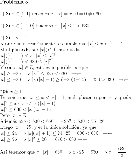 TEX: \noindent \textbf{Problema 3}\\<br />\\<br />*) Si $x \in [0,1[$ tenemos $x \cdot [x] = x \cdot 0 = 0 \neq 630$.\\<br />\\<br />*) Si $x \in [-1,0[$ tenemos $x \cdot [x] \le 1 < 630$.\\<br />\\<br />*) Si $x<-1$\\<br />Notar que necesariamente se cumple que $[x] \le x < [x]+1$\\<br />Multiplicando por $[x] (<0)$ nos queda\\<br />$[x]([x]+1)<x\cdot[x]\le[x]^2$\\<br />$[x]([x]+1)<630\le[x]^2$\\<br />Y como $[x]\in\mathbb{Z}$, esto es imposible porque\\<br />$[x]\geq-25\Longrightarrow[x]^2\le 625<630 \ \ \rightarrow\leftarrow$\\<br />$[x]\le-26\Longrightarrow[x]([x]+1)\geq(-26)(-25)=650>630 \ \ \rightarrow\leftarrow$\\<br />\\<br />*)Si $x\geq 1$\\<br />Tenemos que $[x] \le x < [x]+1$, multiplicamos por $[x]$ y queda\\<br />$[x]^2\le x\cdot[x]<[x]([x]+1)$\\<br />$[x]^2\le 630 <[x]([x]+1)$\\<br />Pero $[x]\in\mathbb{Z}$\\<br />Adems $625<630<650 \Longrightarrow 25^2<630<25\cdot26$\\<br />Luego $[x]=25$, y es la nica solucin, ya que\\<br />$[x]\le24 \Longrightarrow [x]([x]+1) \le 24\cdot25=600<630 \ \ \rightarrow\leftarrow$\\<br />$[x]\geq26 \Longrightarrow [x]^2\geq26^2=676>630 \rightarrow\leftarrow$\\<br />\\<br />As tenemos que $x\cdot[x]=630\Longrightarrow x\cdot25=630 \Longrightarrow x=\dfrac{630}{25}$