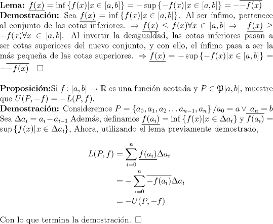 TEX: $\\$ {\bf Lema:} $\underline{f(x)}=\inf\left\{ f(x)| x\in\left[ a,b\right]\right\}=-\sup\left\{- f(x)| x\in\left[ a,b\right]\right\}=-\overline{-f(x)}\\$ <br />{\bf Demostracin:} Sea $\underline{f(x)}=\inf \left\{ f(x)| x\in\left[ a,b\right]\right\}$. Al ser nfimo, pertenece al conjunto de las cotas inferiores. $\Rightarrow \underline{f(x)}\leq f(x) \forall x\in \left[ a,b \right] \Rightarrow -\underline{f(x)}\geq -f(x) \forall x\in \left[ a,b \right]$. Al invertir la desigualdad, las cotas inferiores pasan a ser cotas superiores del nuevo conjunto, y con ello, el nfimo pasa a ser la ms pequea de las cotas superiores. $\Rightarrow \underline{f(x)}=-\sup\left\{- f(x)| x\in\left[ a,b\right]\right\}=-\overline{-f(x)}\quad\Box \\$ $\\$<br />{\bf Proposicin:}Si $f\colon[a,b]\to \mathbb{R}$ es una funcin acotada y $P\in\mathfrak{P}[a,b]$, muestre que $U(P,-f)=-L(P,f)$. $\\$ {\bf Demostracin:} Consideremos $P=\left\{ a_{0},a_1,a_2\hdots a_{n-1},a_n\right\} / a_0=a \vee \ a_n=b$ Sea $\Delta a_i=a_i-a_{i-1}$ Adems, definamos $\underline{f(a_i)}=\inf \left\{ f(x)| x\in \Delta a_i \right\}$ y $\overline{f(a_i)}=\sup \left\{ f(x)| x\in \Delta a_i \right\}$, Ahora, utilizando el lema previamente demostrado, \begin{align*} L(P,f)&=\sum_{i=0}^n \underline{f(a_i)}\Delta a_i \\ &=- \sum_{i=0}^n \overline{-f(a_i)}\Delta a_i \\ &= -U(P,-f) \end{align*} Con lo que termina la demostracin. $\Box$