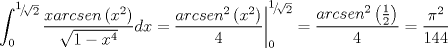 TEX: $$\int_0^{{\raise0.5ex\hbox{$\scriptstyle 1$}\kern-0.1em/\kern-0.15em\lower0.25ex\hbox{$\scriptstyle {\sqrt 2 }$}}} {\frac{{xarcsen\left( {x^2 } \right)}}{{\sqrt {1 - x^4 } }}dx = } \left. {\frac{{arcsen^2 \left( {x^2 } \right)}}{4}} \right|_0^{{\raise0.5ex\hbox{$\scriptstyle 1$}\kern-0.1em/\kern-0.15em\lower0.25ex\hbox{$\scriptstyle {\sqrt 2 }$}}}  = \frac{{arcsen^2 \left( {\frac{1}{2}} \right)}}{4} = \frac{{\pi ^2 }}{{144}}$$