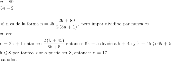 TEX: \[<br />\begin{gathered}<br />  \frac{{n + 89}}<br />{{3n + 2}} \hfill \\<br />   \hfill \\<br />  {\text{ si n es de la forma n = 2k  }}\frac{{{\text{2k + 89}}}}<br />{{{\text{2}}\left( {{\text{3n + 1}}} \right)}},{\text{ pero impar dividipo par nunca es }} \hfill \\<br />  {\text{entero}} \hfill \\<br />  {\text{n = 2k + 1   entonces }}\frac{{{\text{2}}\left( {{\text{k + 45}}} \right)}}<br />{{6k + 5}}{\text{  entonces 6k + 5 divide a k + 45 y k + 45}} \geqslant {\text{6k + 5}} \hfill \\<br />  {\text{k}} \leqslant {\text{8  por tanteo k solo puede ser 8}}{\text{, entonces n = 17}}{\text{.}} \hfill \\<br />  {\text{  saludos}}{\text{.}} \hfill \\ <br />\end{gathered} <br />\]<br />