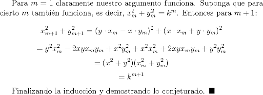 TEX: Para $m=1$ claramente nuestro argumento funciona. Suponga que para cierto $m$ tambin funciona, es decir, $x_{m}^2+y_{m}^2=k^m$. Entonces para $m+1$: $$x_{m+1}^2+y_{m+1}^2=(y\cdot x_m-x\cdot y_m)^2+(x\cdot x_m+y\cdot y_m)^2$$$$=y^2x_m^2-2xyx_my_m+x^2y_m^2+x^2x_m^2+2xyx_my_m+y^2y_m^2$$$$=(x^2+y^2)(x_m^2+y_m^2)$$$$=k^{m+1}$$<br /><br />Finalizando la induccin y demostrando lo conjeturado. $\blacksquare$