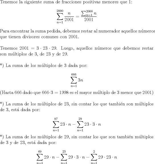 TEX: \noindent Tenemos la siguiente suma de fracciones positivas menores que 1:\\<br />$$\displaystyle \sum_{n=1}^{2000} \frac{n}{2001} = \frac{\sum_{n=1}^{2000} n}{2001}$$<br />\\<br />Para encontrar la suma pedida, debemos restar al numerador aquellos n\'umeros que tienen divisores comunes con 2001.\\<br />\\<br />Tenemos $2001 = 3 \cdot 23 \cdot 29$. Luego, aquellos n\'umeros que debemos restar son m\'ultiplos de 3, de 23 y de 29.\\<br />\\<br />*) La suma de los m\'ultiplos de 3 dada por:\\<br />$$\displaystyle \sum_{n=1}^{666} 3n$$<br />(Hasta 666 dado que $666 \cdot 3 =1998$ es el mayor m\'ultiplo de 3 menor que 2001)\\<br />\\<br />*) La suma de los m\'ultiplos de 23, sin contar los que tambi\'en son m\'ultiplos de 3, est\'a dada por:\\<br />$$\displaystyle \sum_{n=1}^{87} 23 \cdot n - \sum_{n=1}^{29} 23 \cdot 3 \cdot n$$<br />*) La suma de los m\'ultiplos de 29, sin contar los que son tambi\'en m\'ultiplos de 3 y de 23, est\'a dada por:\\<br />$$\displaystyle \sum_{n=1}^{69} 29 \cdot n - \sum_{n=1}^{23} 29 \cdot 3 \cdot n - \sum_{n=1}^{2} 29 \cdot 23 \cdot n$$