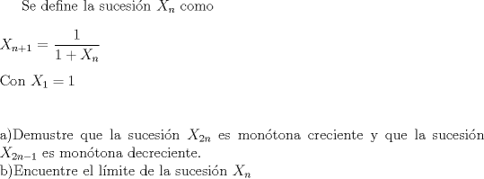 TEX: Se define la sucesin $X_n$ como<br />\\<br />\\<br />$X_{n+1}$ $=$ $\dfrac{1}{1+ X_n}$<br />\\<br />\\<br />Con $X_1 = 1$<br />\\<br />\\<br />\\<br />a)Demustre que la sucesin $X_{2n}$ es montona creciente y que la sucesin $X_{2n-1}$ es montona decreciente.\\<br />b)Encuentre el lmite de la sucesin $X_n$