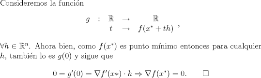 TEX: \noindent Consideremos la funcin<br />\[\begin{tabular}{c c c c c}<br />$g$&:&$\mathbb{R}$&$\to$&$\mathbb{R}$\\<br />&&$t$&$\to$&$f(x^*+th)$<br />\end{tabular},\]<br />$\forall h\in\mathbb{R}^n$. Ahora bien, como $f(x^*)$ es punto mnimo entonces para cualquier $h$, tambin lo es $g(0)$ y sigue que<br />\[0=g'(0)=\nabla f'(x*)\cdot h\Rightarrow \nabla f(x^*)=0.\qquad \square\]<br />