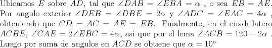 TEX: \noindent Ubicamos $E$ sobre $AD$, tal que $\angle DAB = \angle EBA = \alpha$ , o sea $EB=AE$. Por angulo exterior $\angle DEB = \angle DBE = 2\alpha$ y $\angle ADC =\angle EAC = 4\alpha$ , obteniendo que $CD = AC = AE = EB$. Finalmente, en el  cuadrilatero $ACBE$, $\angle CAE = 2 \angle EBC = 4\alpha$, asi que por el lema $\angle ACB = 120 - 2\alpha$ . Luego por suma de angulos en $ACD$ se obtiene que $\alpha = 10$