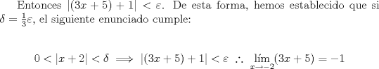 TEX: \indent Entonces $|(3x+5)+1|<\varepsilon$. De esta forma, hemos establecido que si $\delta=\frac13\varepsilon$, el siguiente enunciado cumple:<br /><br />$$0<|x+2|<\delta\implies|(3x+5)+1|<\varepsilon\ \therefore\ \mathop{{\text{l\'im}}}\limits_{x\to-2}(3x+5)=-1$$