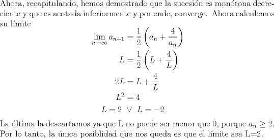 TEX: \noindent Ahora, recapitulando, hemos demostrado que la sucesin es montona decreciente y que es acotada inferiormente y por ende, converge. Ahora calculemos su lmite<br />\begin{equation*}\begin{aligned}<br />\lim_{n \to \infty} a_{n+1}&=\dfrac{1}{2} \left(a_n+\dfrac{4}{a_n} \right)\\<br />L &=\dfrac{1}{2} \left(L+\dfrac{4}{L} \right)\\<br />2L & =L+\dfrac{4}{L}\\<br />L^2&=4\\<br />L=2\ &\lor \ L=-2<br />\end{aligned}\end{equation*}<br />La ltima la descartamos ya que L no puede ser menor que 0, porque $a_n\geq2$. Por lo tanto, la nica posiblidad que nos queda es que el lmite sea L=2.