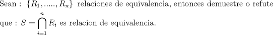 TEX: % MathType!MTEF!2!1!+-<br />% feaagaart1ev2aaatCvAUfeBSjuyZL2yd9gzLbvyNv2CaerbuLwBLn<br />% hiov2DGi1BTfMBaeXatLxBI9gBaerbd9wDYLwzYbItLDharqqtubsr<br />% 4rNCHbGeaGqiVu0Je9sqqrpepC0xbbL8F4rqqrFfpeea0xe9Lq-Jc9<br />% vqaqpepm0xbba9pwe9Q8fs0-yqaqpepae9pg0FirpepeKkFr0xfr-x<br />% fr-xb9adbaqaaeGaciGaaiaabeqaamaabaabaaGceaqabeaacaqGtb<br />% GaaeyzaiaabggacaqGUbGaaeiiaiaabQdacaqGGaGaaeiiamaacmaa<br />% baGaamOuamaaBaaaleaacaaIXaaabeaakiaacYcacaGGUaGaaiOlai<br />% aac6cacaGGUaGaaiOlaiaacYcacaWGsbWaaSbaaSqaaiaad6gaaeqa<br />% aaGccaGL7bGaayzFaaGaaeiiaiaabkhacaqGLbGaaeiBaiaabggaca<br />% qGJbGaaeyAaiaab+gacaqGUbGaaeyzaiaabohacaqGGaGaaeizaiaa<br />% bwgacaqGGaGaaeyzaiaabghacaqG1bGaaeyAaiaabAhacaqGHbGaae<br />% iBaiaabwgacaqGUbGaae4yaiaabMgacaqGHbGaaeilaiaabccacaqG<br />% LbGaaeOBaiaabshacaqGVbGaaeOBaiaabogacaqGLbGaae4Caiaabc<br />% cacaqGKbGaaeyzaiaab2gacaqG1bGaaeyzaiaabohacaqG0bGaaeOC<br />% aiaabwgacaqGGaGaae4BaiaabccacaqGYbGaaeyzaiaabAgacaqG1b<br />% GaaeiDaiaabwgaaeaacaqGXbGaaeyDaiaabwgacaqGGaGaaeOoaiaa<br />% bccacaWGtbGaeyypa0ZaaqbCaeaacaWGsbWaaSbaaSqaaiaadMgaae<br />% qaaaqaaiaadMgacqGH9aqpcaaIXaaabaGaamOBaaqdcqWIPissaOGa<br />% aeiiaiaabwgacaqGZbGaaeiiaiaabkhacaqGLbGaaeiBaiaabggaca<br />% qGJbGaaeyAaiaab+gacaqGUbGaaeiiaiaabsgacaqGLbGaaeiiaiaa<br />% bwgacaqGXbGaaeyDaiaabMgacaqG2bGaaeyyaiaabYgacaqGLbGaae<br />% OBaiaabogacaqGPbGaaeyyaiaab6caaaaa!A038!<br />\[<br />\begin{gathered}<br />  {\text{Sean :  }}\left\{ {R_1 ,.....,R_n } \right\}{\text{ relaciones de equivalencia}}{\text{, entonces demuestre o refute}} \hfill \\<br />  {\text{que : }}S = \bigcap\limits_{i = 1}^n {R_i } {\text{ es relacion de equivalencia}}{\text{.}} \hfill \\ <br />\end{gathered} <br />\]