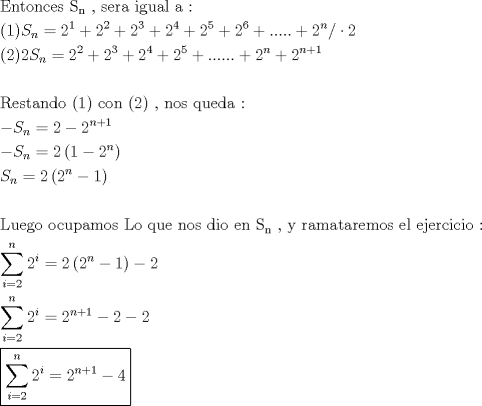 TEX: \[<br />\begin{gathered}<br />  {\text{Entonces S}}_{\text{n}} {\text{ }}{\text{, sera igual a :}} \hfill \\<br />  (1)S_n  = 2^1  + 2^2  + 2^3  + 2^4  + 2^5  + 2^6  + ..... + 2^n / \cdot 2 \hfill \\<br />  (2)2S_n  = 2^2  + 2^3  + 2^4  + 2^5  + ...... + 2^n  + 2^{n + 1}  \hfill \\<br />   \hfill \\<br />  {\text{Restando (1) con (2) }}{\text{, nos queda :}} \hfill \\<br />   - S_n  = 2 - 2^{n + 1}  \hfill \\<br />   - S_n  = 2\left( {1 - 2^n } \right) \hfill \\<br />  S_n  = 2\left( {2^n  - 1} \right) \hfill \\<br />   \hfill \\<br />  {\text{Luego ocupamos Lo que nos dio en S}}_{\text{n}} {\text{ }}{\text{, y ramataremos el ejercicio :}} \hfill \\<br />  \sum\limits_{i = 2}^n {2^i }  = 2\left( {2^n  - 1} \right) - 2 \hfill \\<br />  \sum\limits_{i = 2}^n {2^i }  = 2^{n + 1}  - 2 - 2 \hfill \\<br />  \boxed{\sum\limits_{i = 2}^n {2^i }  = 2^{n + 1}  - 4} \hfill \\ <br />\end{gathered} <br />\]