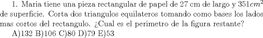 TEX: 1. Maria tiene una pieza rectangular de papel de 27 cm de largo y $351 cm^2$ de superficie. Corta dos triangulos equilateros tomando como bases los lados mas cortos del rectangulo. Cual es el perimetro de la figura restante?<br /><br />A)132 B)106 C)80 D)79 E)53