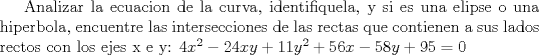 TEX: Analizar la ecuacion de la curva, identifiquela, y si es una elipse o una hiperbola, encuentre las intersecciones de las rectas que contienen a sus lados rectos con los ejes x e y:<br />$4x^2 - 24xy + 11y^2 + 56x - 58y +95 =0$ 