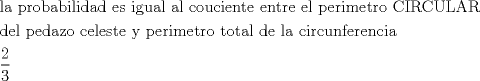 TEX: \[<br />\begin{gathered}<br />  {\text{la probabilidad es igual al couciente entre el perimetro CIRCULAR}} \hfill \\<br />  {\text{del pedazo celeste y perimetro total de la circunferencia}} \hfill \\<br />  \frac{2}<br />{3} \hfill \\ <br />\end{gathered} <br />\]