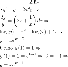 TEX: \[\begin{gathered}<br />  \textbf{2.f.-} \\<br />  xy' - y = 2{x^2}y \Rightarrow  \hfill \\<br />  \frac{{dy}}<br />{y} = \left( {2x + \frac{1}<br />{x}} \right)dx \Rightarrow  \hfill \\<br />  \log \left( y \right) = {x^2} + \log \left( x \right) + C \Rightarrow  \hfill \\<br />  y = x{e^{{x^2} + C}} \hfill \\<br />  {\text{Como }}y\left( 1 \right) = 1 \Rightarrow  \hfill \\<br />  y\left( 1 \right) = 1 = {e^{1 + C}} \Rightarrow C =  - 1 \Rightarrow  \hfill \\<br />  y = x{e^{{x^2} - 1}} \hfill \\ <br />\end{gathered} \]<br />