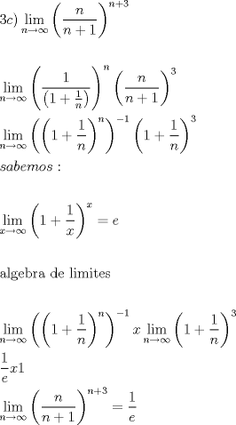 TEX: \[<br />\begin{gathered}<br />  1c)\mathop {\lim }\limits_{n \to \infty } \left( {\frac{n}<br />{{n + 1}}} \right)^{n + 3}  \hfill \\<br />   \hfill \\<br />  \mathop {\lim }\limits_{n \to \infty } \left( {\frac{1}<br />{{\left( {1 + \frac{1}<br />{n}} \right)}}} \right)^n \left( {\frac{n}<br />{{n + 1}}} \right)^3  \hfill \\<br />  \mathop {\lim }\limits_{n \to \infty } \left( {\left( {1 + \frac{1}<br />{n}} \right)^n } \right)^{ - 1} \left( {1 + \frac{1}<br />{n}} \right)^3  \hfill \\<br />  sabemos: \hfill \\<br />   \hfill \\<br />  \mathop {\lim }\limits_{x \to \infty } \left( {1 + \frac{1}<br />{x}} \right)^x  = e \hfill \\<br />   \hfill \\<br />  {\text{algebra de limites}} \hfill \\<br />   \hfill \\<br />  \mathop {\lim }\limits_{n \to \infty } \left( {\left( {1 + \frac{1}<br />{n}} \right)^n } \right)^{ - 1} x\mathop {\lim }\limits_{n \to \infty } \left( {1 + \frac{1}<br />{n}} \right)^3  \hfill \\<br />  \frac{1}<br />{e}x1 \hfill \\<br />  \mathop {\lim }\limits_{n \to \infty } \left( {\frac{n}<br />{{n + 1}}} \right)^{n + 3}  = \frac{1}<br />{e} \hfill \\ <br />\end{gathered} <br />\]