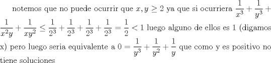 TEX: notemos que no puede ocurrir que $x,y\geq 2$ ya que si ocurriera $\dfrac{1}{x^3}+\dfrac{1}{y^3}+\dfrac{1}{x^2y}+\dfrac{1}{xy^2}\le \dfrac{1}{2^3}+\dfrac{1}{2^3}+\dfrac{1}{2^3}+\dfrac{1}{2^3}=\dfrac{1}{2}<1$ luego alguno de ellos es 1 (digamos x) pero luego seria equivalente a $0=\dfrac{1}{y^3}+\dfrac{1}{y^2}+\dfrac{1}{y}$ que como y es positivo no tiene soluciones