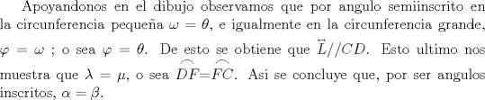 TEX: <br />Apoyandonos en el dibujo observamos que por angulo semiinscrito en la circunferencia pequea $\omega  = \theta$, e igualmente en la circunferencia grande, $\varphi  = \omega $ ; o sea  $ \varphi  = \theta $. De esto se obtiene que ${\overset{\lower0.5em\hbox{$\smash{\scriptscriptstyle\leftrightarrow}$}} {L} }//CD$.<br />Esto ultimo nos muestra que $\lambda  = \mu $, o sea $\stackrel{\displaystyle\frown}{DF} = \stackrel{\displaystyle\frown}{FC}$. Asi se concluye que, por ser angulos inscritos, $\alpha  = \beta $. 