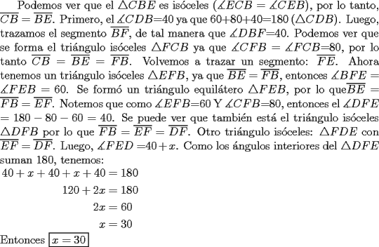 TEX: Podemos ver que el $\triangle CBE$ es is\'oceles ($\measuredangle ECB$ = $\measuredangle CEB$), por lo tanto, $\overline{CB}=\overline{BE}$. Primero, el $\measuredangle CDB$=40 ya que 60+80+40=180 ($\triangle CDB$). Luego, trazamos el segmento $\overline{BF}$, de tal manera que $\measuredangle DBF$=40. Podemos ver que se forma el tri\'angulo is\'oceles $\triangle FCB$ ya que $\measuredangle CFB$ = $\measuredangle FCB$=80, por lo tanto $\overline{CB} = \overline{BE} = \overline{FB}$. Volvemos a trazar un segmento: $\overline{FE}$. Ahora tenemos un tri\'angulo is\'oceles $\triangle EFB$, ya que $\overline{BE} = \overline{FB}$, entonces $\measuredangle BFE = \measuredangle FEB$ = 60. Se form\'o un tri\'angulo equil\'atero $\triangle FEB$, por lo que$\overline{BE} = \overline{FB} = \overline{EF}$. Notemos que como $\measuredangle EFB$=60 Y $\measuredangle CFB$=80, entonces el $\measuredangle DFE$ = $180-80-60=40$. Se puede ver que tambi\'en est\'a el tri\'angulo is\'oceles $\triangle DFB$ por lo que $\overline{FB} = \overline{EF} = \overline{DF}$. Otro tri\'angulo is\'oceles: $\triangle FDE$ con $\overline{EF} = \overline{DF}$. Luego, $\measuredangle FED$ =$40+x$. Como los \'angulos interiores del $\triangle DFE$ suman 180, tenemos: \\<br />$\begin{aligned}<br />40+x+40+x+40&=180\\<br />120+2x&=180 \\<br />2x&=60 \\<br />x&=30<br />\end{aligned}$ \\<br />Entonces \fbox{$x=30$}  