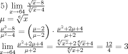 TEX: \[<br />\begin{array}{l}<br /> \left. 5 \right)\mathop {\lim }\limits_{x \to 64} \frac{{\sqrt x  - 8}}{{\sqrt[3]{x} - 4}} \\ <br /> \mu  = \sqrt[6]{x} \\ <br /> \frac{{\mu ^3  - 8}}{{\mu ^2  - 4}} = \left( {\frac{{\mu  - 2}}{{\mu  - 2}}} \right) \cdot \frac{{\mu ^2  + 2\mu  + 4}}{{\mu  + 2}} \\ <br /> \mathop {\lim }\limits_{x \to 64} \frac{{\mu ^2  + 2\mu  + 4}}{{\mu  + 2}} = \frac{{\sqrt[6]{{x^2 }} + 2\sqrt[6]{x} + 4}}{{\sqrt[6]{x} + 2}} = \frac{{12}}{4} = 3 \\ <br /> \end{array}<br />\]