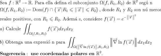 TEX: % MathType!MTEF!2!1!+-<br />% feaaguart1ev2aaatCvAUfeBSjuyZL2yd9gzLbvyNv2CaerbuLwBLn<br />% hiov2DGi1BTfMBaeXatLxBI9gBaerbd9wDYLwzYbItLDharqqtubsr<br />% 4rNCHbGeaGqiVu0Je9sqqrpepC0xbbL8F4rqqrFfpeea0xe9Lq-Jc9<br />% vqaqpepm0xbba9pwe9Q8fs0-yqaqpepae9pg0FirpepeKkFr0xfr-x<br />% fr-xb9adbaqaaeGaciGaaiaabeqaamaabaabaaGceaqabeaacaqGtb<br />% GaaeyzaiaabggacaqGGaGaamOzaiaacQdacqWIDesOdaahaaWcbeqa<br />% aiaaikdaaaGccqGHsgIRcqWIDesOcaGGUaGaaeiiaiaabcfacaqGHb<br />% GaaeOCaiaabggacaqGGaGaaeyzaiaabYgacaqGSbGaaeyyaiaabcca<br />% caqGKbGaaeyzaiaabAgacaqGPbGaaeOBaiaabggacaqGGaGaaeyzai<br />% aabYgacaqGGaGaae4CaiaabwhacaqGIbGaae4yaiaab+gacaqGUbGa<br />% aeOAaiaabwhacaqGUbGaaeiDaiaab+gacaqGGaGaeuyQdCLaaeikai<br />% aadAgacaGGSaGaamOuamaaBaaaleaacaaIXaaabeaakiaacYcacaWG<br />% sbWaaSbaaSqaaiaaikdaaeqaaOGaaiykaiaabccacaqGKbGaaeyzai<br />% aabccacqWIDesOdaahaaWcbeqaaiaaikdaaaGccaqGGaGaae4Caiaa<br />% bwgacaqGNbGaaeO+aiaab6gaaeaacqqHPoWvcaGGOaGaamOzaiaacY<br />% cacaWGsbWaaSbaaSqaaiaaigdaaeqaaOGaaiilaiaadkfadaWgaaWc<br />% baGaaGOmaaqabaGccaGGPaGaaiOoaiabg2da9iaabseacaqGVbGaae<br />% yBaiaacIcacaWGMbGaaiykaiablMIijnaacmaabaWaa8HaaeaacaWG<br />% 4baacaGLxdcacaGG8bGaamOuamaaBaaaleaacaaIXaaabeaakiabgs<br />% MiJoaafmaabaWaa8HaaeaacaWG4baacaGLxdcaaiaawMa7caGLkWoa<br />% cqGHKjYOcaWGsbWaaSbaaSqaaiaaikdaaeqaaaGccaGL7bGaayzFaa<br />% GaaeilaiaabccacaqGKbGaae4Baiaab6gacaqGKbGaaeyzaiaabcca<br />% caWGsbWaaSbaaSqaaiaaigdaaeqaaOGaaeiiaiaabMhacaqGGaGaam<br />% OuamaaBaaaleaacaaIYaaabeaakiaabccacaqGZbGaae4Baiaab6ga<br />% caqGGaGaaeOBaiaabQpacaqGTbGaaeyzaiaabkhacaqGVbGaae4Caa<br />% qaaiaabkhacaqGLbGaaeyyaiaabYgacaqGLbGaae4CaiaabccacaqG<br />% WbGaae4BaiaabohacaqGPbGaaeiDaiaabMgacaqG2bGaae4Baiaabo<br />% hacaqGSaGaaeiiaiaabogacaqGVbGaaeOBaiaabccacaWGsbWaaSba<br />% aSqaaiaaigdaaeqaaOGaeyizImQaamOuamaaBaaaleaacaaIYaaabe<br />% aakiaac6cacaqGGaGaaeyqaiaabsgacaqGLbGaaeyBaiaabgoacaqG<br />% ZbGaaeilaiaabccacaqGJbGaae4Baiaab6gacaqGZbGaaeyAaiaabs<br />% gacaqGLbGaaeOCaiaabwgacaqGGaGaamOzaiaacIcadaWhcaqaaiaa<br />% dIhaaiaawEniaiaacMcacqGH9aqpcaWGLbWaaWbaaSqabeaacqGHsi<br />% sldaqbdaqaamaaFiaabaGaamiEaaGaay51GaaacaGLjWUaayPcSdWa<br />% aWbaaWqabeaacaaIYaaaaaaaaOqaaiaadggacaGGPaGaaeiiaiaabo<br />% eacaqGHbGaaeiBaiaabogacaqG1bGaaeiBaiaabwgacaqGGaWaa8Ge<br />% aeaacaWGMbGaaiikamaaFiaabaGaamiEaaGaay51GaGaaiykaiaads<br />% gacaWG4bWaaSbaaSqaaiaaigdaaeqaaOGaamizaiaadIhadaWgaaWc<br />% baGaaGOmaaqabaaabaGaeuyQdCLaaeikaiaadAgacaGGSaGaamOuam<br />% aaBaaameaacaaIXaaabeaaliaacYcacaWGsbWaaSbaaWqaaiaaikda<br />% aeqaaSGaaiykaaqab0Gaey4kIiVaey4kIipaaOqaaiaadkgacaGGPa<br />% Gaaeiiaiaab+eacaqGIbGaaeiDaiaabwgacaqGUbGaae4zaiaabgga<br />% caqGGaGaaeyDaiaab6gacaqGHbGaaeiiaiaabwgacaqG4bGaaeiCai<br />% aabkhacaqGLbGaae4CaiaabMgacaqGZdGaaeOBaiaabccacaqGWbGa<br />% aeyyaiaabkhacaqGHbGaaeiiamaapibabaWaauWaaeaadaWhcaqaai<br />% abgEGirdGaay51GaGaciiBaiaac6gacaWGMbGaaiikamaaFiaabaGa<br />% amiEaaGaay51GaGaaiykaaGaayzcSlaawQa7aiaadsgacaWG4bWaaS<br />% baaSqaaiaaigdaaeqaaOGaamizaiaadIhadaWgaaWcbaGaaGOmaaqa<br />% baaabaGaeuyQdCLaaeikamaafmaabaWaa8HaaeaacqGHhis0aiaawE<br />% niaiGacYgacaGGUbGaamOzaiaacIcadaWhcaqaaiaadIhaaiaawEni<br />% aiaacMcaaiaawMa7caGLkWoacaGGSaGaamOuamaaBaaameaacaaIXa<br />% aabeaaliaacYcacaWGsbWaaSbaaWqaaiaaikdaaeqaaSGaaiykaaqa<br />% b0Gaey4kIiVaey4kIipaaOqaaiaahofacaWH1bGaaC4zaiaahwgaca<br />% WHYbGaaCyzaiaah6gacaWHJbGaaCyAaiaahggacaGG6aGaaeiiaiaa<br />% hwhacaWHZbGaaCyzaiaabccacaWHJbGaaC4Baiaah+gacaWHYbGaaC<br />% izaiaahwgacaWHUbGaaCyyaiaahsgacaWHHbGaaC4CaiaabccacaWH<br />% WbGaaC4BaiaahYgacaWHHbGaaCOCaiaahwgacaWHZbGaaeiiaiaahw<br />% gacaWHUbGaaeiiaiabl2riHoaaCaaaleqabaGaaGOmaaaakiaac6ca<br />% aaaa!7321!<br />\[\begin{gathered}<br />  {\text{Sea }}f:{\mathbb{R}^2} \to \mathbb{R}.{\text{ Para ella defina el subconjunto }}\Omega {\text{(}}f,{R_1},{R_2}){\text{ de }}{\mathbb{R}^2}{\text{ seg\'u n}} \hfill \\<br />  \Omega (f,{R_1},{R_2}): = {\text{Dom}}(f) \cap \left\{ {\overrightarrow x |{R_1} \leqslant \left\| {\overrightarrow x } \right\| \leqslant {R_2}} \right\}{\text{, donde }}{R_1}{\text{ y }}{R_2}{\text{ son n\'u meros}} \hfill \\<br />  {\text{reales positivos}}{\text{, con }}{R_1} \leqslant {R_2}.{\text{ Adem\'a s}}{\text{, considere }}f(\overrightarrow x ) = {e^{ - {{\left\| {\overrightarrow x } \right\|}^2}}} \hfill \\<br />  a){\text{ Calcule }}\iint_{\Omega {\text{(}}f,{R_1},{R_2})} {f(\overrightarrow x )d{x_1}d{x_2}} \hfill \\<br />  b){\text{ Obtenga una expresi\'o n para }}\iint_{\Omega {\text{(}}\left\| {\overrightarrow \nabla  \ln f(\overrightarrow x )} \right\|,{R_1},{R_2})} {\left\| {\overrightarrow \nabla  \ln f(\overrightarrow x )} \right\|d{x_1}d{x_2}} \hfill \\<br />  {\mathbf{Sugerencia}}:{\text{ }}{\mathbf{use}}{\text{ }}{\mathbf{coordenadas}}{\text{ }}{\mathbf{polares}}{\text{ }}{\mathbf{en}}{\text{ }}{\mathbb{R}^2}. \hfill \\ <br />\end{gathered} \]<br />