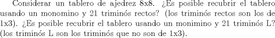 TEX: Considerar un tablero de ajedrez 8x8. Es posible recubrir el tablero usando un monomino y 21 trimins rectos? (los  trimins rectos son los de 1x3). Es posible recubrir el tablero usando un monimino y 21 trimins L? (los  trimins L son los trimins que no son de 1x3).