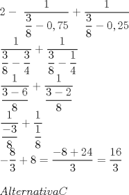 TEX: \[<br />\begin{array}{l}<br /> 2 - \ <br /> \dfrac{1}{{\dfrac{3}{8} - 0,75}} + \dfrac{1}{{\dfrac{3}{8} - 0,25}} \\ <br /> \dfrac{1}{{\dfrac{3}{8} - \dfrac{3}{4}}} + \dfrac{1}{{\dfrac{3}{8} - \dfrac{1}{4}}} \\ <br /> \dfrac{1}{{\dfrac{{3 - 6}}{8}}} + \dfrac{1}{{\dfrac{{3 - 2}}{8}}} \\ <br /> \dfrac{1}{{\dfrac{{ - 3}}{8}}} + \dfrac{1}{{\dfrac{1}{8}}} \\ <br />  - \dfrac{8}{3} + 8 = \dfrac{{ - 8 + 24}}{3} = \dfrac{{16}}{3} \\ <br />  \\ <br /> Alternativa C \\ <br />  \\ <br /> \end{array}<br />\]