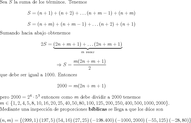 TEX: \noindent Sea $S$ la suma de los t\'erminos. Tenemos $$S=(n+1)+(n+2)+\ldots (n+m-1)+(n+m)$$ $$S=(n+m)+(n+m-1)+\ldots (n+2)+(n+1)$$ Sumando hacia abajo obtenemos $$2S=\underbrace{(2n+m+1)+\ldots (2n+m+1)}_{m\ veces}$$ $$\Rightarrow S=\dfrac{m(2n+m+1)}{2}$$ que debe ser igual a $1000$. Entonces $$2000=m(2n+m+1)$$ pero $2000=2^4\cdot 5^3$ entonces como $m$ debe dividir a $2000$ tenemos\\ $m\in\{1,2,4,5,8,10,16,20,25,40,50,80,100,125,200,250,400,500,1000,2000\}$. Mediante una inspecci\'on de proporciones \textbf{b\'iblicas} se llega a que los d\'uos son $$(n,m)=\{(999,1)\ (197,5)\ (54,16)\ (27,25)\ (-198.400)\ (-1000,2000)\ (-55,125)\ (-28,80)\}$$ 