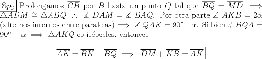 TEX: \noindent $\boxed{\mathbb{S}p_2}$ Prolongamos $\overline{CB}$ por $B$ hasta un punto $Q$ tal que $\overline{BQ}=\overline{MD}\implies \triangle ADM\cong\triangle ABQ\ \therefore\ \measuredangle\ DAM=\measuredangle\ BAQ$. Por otra parte $\measuredangle\ AKB=2\alpha$ (alternos internos entre paralelas)$\implies \measuredangle\ QAK=90^\circ-\alpha$. Si bien $\measuredangle\ BQA=90^\circ-\alpha\implies \triangle AKQ$ es is\'osceles, entonces<br /><br />$$\overline{AK}=\overline{BK}+\overline{BQ}\implies \boxed{\overline{DM}+\overline{KB}=\overline{AK}}$$