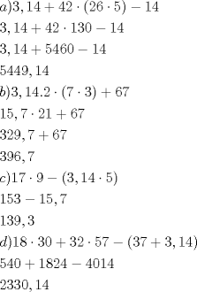 TEX: \[<br />\begin{gathered}<br />  a)3,14 + 42 \cdot (26 \cdot 5) - 14 \hfill \\<br />  3,14 + 42 \cdot 130 - 14 \hfill \\<br />  3,14 + 5460 - 14 \hfill \\<br />  5449,14 \hfill \\<br />  b)3,14.2 \cdot (7 \cdot 3) + 67 \hfill \\<br />  15,7 \cdot 21 + 67 \hfill \\<br />  329,7 + 67 \hfill \\<br />  396,7 \hfill \\<br />  c)17 \cdot 9 - (3,14 \cdot 5) \hfill \\<br />  153 - 15,7 \hfill \\<br />  139,3 \hfill \\<br />  d)18 \cdot 30 + 32 \cdot 57 - (37 + 3,14) \hfill \\<br />  540 + 1824 - 4014 \hfill \\<br />  2330,14 \hfill \\ <br />\end{gathered} <br />\]<br />