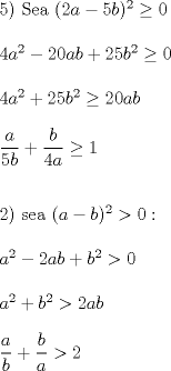 TEX: \noindent 5) Sea $(2a-5b)^2 \ge 0$\\<br />\\<br />$4a^2-20ab+25b^2 \ge 0$\\<br />\\<br />$4a^2+25b^2 \ge 20ab$\\<br />\\<br />$\dfrac{a}{5b}+\dfrac{b}{4a} \ge 1$\\<br />\\<br />\\<br />2) sea $(a-b)^2>0:$\\<br />\\<br />$a^2-2ab+b^2>0$\\<br />\\<br />$a^2+b^2>2ab$\\<br />\\<br />$\dfrac{a}{b}+\dfrac{b}{a}>2$