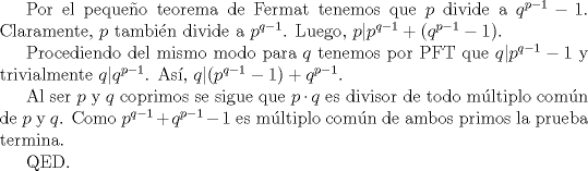 TEX: Por el pequeo teorema de Fermat tenemos que $ p $ divide a $ q^{p-1}-1 $. Claramente, $ p $ tambin divide a $ p^{q-1} $. Luego, $ p| p^{q-1}+(q^{p-1}-1) $.<br /><br />Procediendo del mismo modo para $ q $ tenemos por PFT que $ q| p^{q-1}-1 $ y trivialmente $ q|q^{p-1} $. As, $ q | (p^{q-1}-1)+q^{p-1} $.<br /><br />Al ser $ p $ y $ q $ coprimos se sigue que $ p \cdot q $ es divisor de todo mltiplo comn de $ p $ y $ q $. Como $ p^{q-1}+q^{p-1}-1 $ es mltiplo comn de ambos primos la prueba termina.<br /><br />QED.<br />