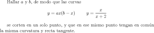 TEX: <br /><br />Hallar $a$ y $b$, de modo que las curvas<br />\[ y = ax(b-x) \hspace{1cm}  y = \frac{x}{x+2} \]<br /><br />se corten en un solo punto, y que en ese mismo punto tengan en comn la misma curvatura y recta tangente.<br /><br />