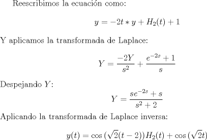 TEX:  Reescribimos la ecuacin como: $$y=-2t \ast y + H_2(t) + 1$$ Y aplicamos la transformada de Laplace: $$Y = \frac{-2Y}{s^2} + \frac{e^{-2s}+1}{s}$$<br />Despejando $Y$:<br />$$Y=\frac{se^{-2s}+s}{s^2+2}$$<br />Aplicando la transformada de Laplace inversa:<br />$$y(t)=\cos{(\sqrt{2}(t-2))}H_2(t) + \cos{(\sqrt{2}t)}$$<br />