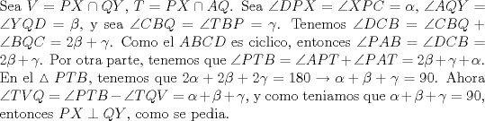 TEX: \noindent Sea $V=PX\cap QY$, $T=PX\cap AQ$. Sea $\angle{DPX}=\angle{XPC}=\alpha$, $\angle{AQY}=\angle{YQD}=\beta$, y sea $\angle{CBQ}=\angle{TBP}=\gamma$. Tenemos $\angle{DCB}=\angle{CBQ}+\angle{BQC}=2\beta+\gamma$. Como el $ABCD$ es ciclico, entonces $\angle{PAB}=\angle{DCB}=2\beta+\gamma$. Por otra parte, tenemos que $\angle{PTB}=\angle{APT}+\angle{PAT}=2\beta+\gamma+\alpha$. En el $\vartriangle{PTB}$, tenemos que $2\alpha+2\beta+2\gamma=180\to \alpha+\beta+\gamma=90$. Ahora $\angle{TVQ}=\angle{PTB}-\angle{TQV}=\alpha+\beta+\gamma$, y como teniamos que $\alpha+\beta+\gamma=90$, entonces $PX\perp QY$, como se pedia.