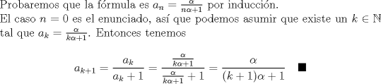 TEX: \noindent Probaremos que la f\'ormula es $a_n=\frac{\alpha}{n\alpha+1}$ por inducci\'on.\\<br />El caso $n=0$ es el enunciado, as\'i que podemos asumir que existe un $k\in\mathbb{N}$ tal que $a_k=\frac{\alpha}{k\alpha+1}$. Entonces tenemos $$a_{k+1}=\frac{a_k}{a_k+1}=\dfrac{\frac{\alpha}{k\alpha+1}}{\frac{\alpha}{k\alpha+1}+1}=\frac{\alpha}{(k+1)\alpha+1}\ \ \ \blacksquare$$