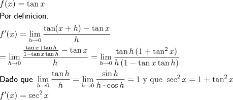 TEX: <br />\[<br />\begin{gathered}<br />  f(x) = \tan x \hfill \\<br />  {\textsf{Por definicion:}} \hfill \\<br />  f'(x) = \mathop {\lim }\limits_{h \to 0} \frac{{\tan (x + h) - \tan x}}<br />{h} \hfill \\<br />   = \mathop {\lim }\limits_{h \to 0} \frac{{\frac{{\tan x + \tan h}}<br />{{1 - \tan x\tan h}} - \tan x}}<br />{h} = \mathop {\lim }\limits_{h \to 0} \frac{{\tan h\left( {1 + \tan ^2 x} \right)}}<br />{{h\left( {1 - \tan x\tan h} \right)}} \hfill \\<br />  {\textsf{Dado que }}\mathop {\lim }\limits_{h \to 0} \frac{{\tan h}}<br />{h} = \mathop {\lim }\limits_{h \to 0} \frac{{\sin h}}<br />{{h \cdot \cos h}} = 1\;{\text{y que }}\sec ^2 x = 1 + \tan ^2 x \hfill \\<br />  f'(x) = \sec ^2 x \hfill \\ <br />\end{gathered} <br />\]<br />