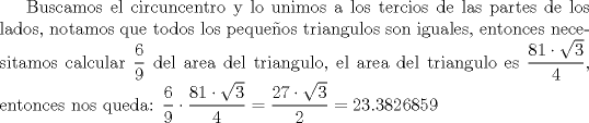 TEX: Buscamos el circuncentro y lo unimos a los tercios de las partes de los lados, notamos que todos los pequeos triangulos son iguales, entonces necesitamos calcular $\dfrac{6}{9}$ del area del triangulo, el area del triangulo es $\dfrac{81\cdot{\sqrt{3}}}{4}$, entonces nos queda: ${\dfrac{6}{9}}\cdot{\dfrac{81\cdot{\sqrt{3}}}{4}}=\dfrac{27\cdot{\sqrt{3}}}{2}=23.3826859$