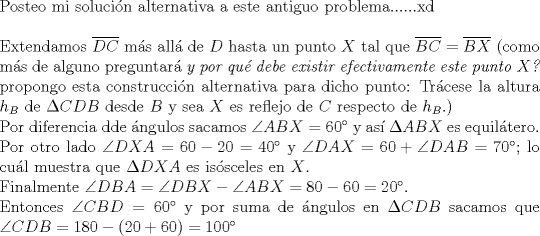 TEX: $ $\\<br />Posteo mi soluci\'on alternativa a este antiguo problema......xd\\<br />$ $\\<br />Extendamos $\overline{DC}$ m\'as all\'a de $D$ hasta un punto $X$ tal que $\overline{BC}=\overline{BX}$ (como m\'as de alguno preguntar\'a \textit{y por qu\'e debe existir efectivamente este punto $X$?} propongo esta construcci\'on alternativa para dicho punto: Tr\'acese la altura $h_{B}$ de $\Delta CDB$ desde $B$ y sea $X$ es reflejo de $C$ respecto de $h_{B}$.)\\<br />Por diferencia dde \'angulos sacamos $\angle ABX=60^{\circ}$ y as\'i $\Delta ABX$ es equil\'atero.\\<br />Por otro lado $\angle DXA=60-20=40^{\circ}$ y $\angle DAX=60+\angle DAB=70^{\circ}$; lo cu\'al muestra que $\Delta DXA$ es is\'osceles en $X$.\\<br />Finalmente $\angle DBA=\angle DBX-\angle ABX=80-60=20^{\circ}$.\\<br />Entonces $\angle CBD=60^{\circ}$ y por suma de \'angulos en $\Delta CDB$ sacamos que $\angle CDB=180-(20+60)=100^{\circ}$<br />