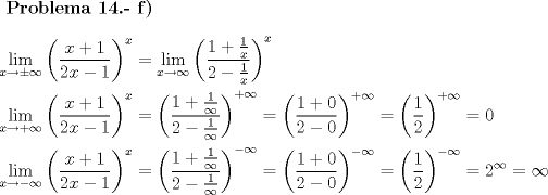 TEX: $\textbf{Problema 14.- f)}$\\<br />\[\begin{gathered}<br />  \mathop {\lim }\limits_{x \to  \pm \infty } {\left( {\frac{{x + 1}}<br />{{2x - 1}}} \right)^x} = \mathop {\lim }\limits_{x \to \infty } {\left( {\frac{{1 + \frac{1}<br />{x}}}<br />{{2 - \frac{1}<br />{x}}}} \right)^x} \hfill \\<br />  \mathop {\lim }\limits_{x \to  + \infty } {\left( {\frac{{x + 1}}<br />{{2x - 1}}} \right)^x} = {\left( {\frac{{1 + \frac{1}<br />{\infty }}}<br />{{2 - \frac{1}<br />{\infty }}}} \right)^{ + \infty }} = {\left( {\frac{{1 + 0}}<br />{{2 - 0}}} \right)^{ + \infty }} = {\left( {\frac{1}<br />{2}} \right)^{ + \infty }} = 0 \hfill \\<br />  \mathop {\lim }\limits_{x \to  - \infty } {\left( {\frac{{x + 1}}<br />{{2x - 1}}} \right)^x} = {\left( {\frac{{1 + \frac{1}<br />{\infty }}}<br />{{2 - \frac{1}<br />{\infty }}}} \right)^{ - \infty }} = {\left( {\frac{{1 + 0}}<br />{{2 - 0}}} \right)^{ - \infty }} = {\left( {\frac{1}<br />{2}} \right)^{ - \infty }} = {2^\infty } = \infty  \hfill \\ <br />\end{gathered} \]