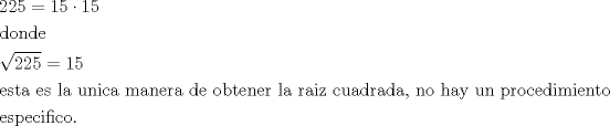 TEX: <br />\[<br />\begin{gathered}<br />  225 = 15 \cdot 15 \hfill \\<br />  {\text{donde}} \hfill \\<br />  \sqrt {225}  = 15 \hfill \\<br />  {\text{esta es la unica manera de obtener la raiz cuadrada}}{\text{, no hay un procedimiento}} \hfill \\<br />  {\text{especifico}}{\text{.}} \hfill \\ <br />\end{gathered} <br />\]<br />
