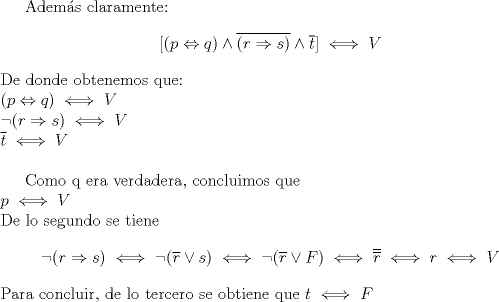 TEX: Adems claramente: $$[(p\Leftrightarrow q) \wedge \overline{(r \Rightarrow s)} \wedge \overline{t}] \iff V$$<br />De donde obtenemos que:\\<br />$(p\Leftrightarrow q) \iff V\\<br /> (r \Rightarrow s) \iff V\\<br />\overline{t} \iff V$\\<br /><br />Como q era verdadera, concluimos que\\<br />$p\iff V$\\<br />De lo segundo se tiene<br />$$ (r \Rightarrow s) \iff (\overline{r} \vee s) \iff (\overline{r} \vee F) \iff \overline{\overline{r}} \iff r \iff V$$ Para concluir, de lo tercero se obtiene que $t\iff F$