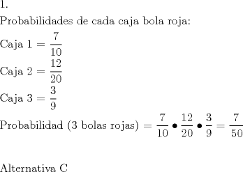 TEX: \[<br />\begin{gathered}<br />  1. \hfill \\<br />  {\text{Probabilidades de cada caja bola roja:}} \hfill \\<br />  {\text{Caja 1 = }}\frac{{\text{7}}}<br />{{{\text{10}}}} \hfill \\<br />  {\text{Caja 2 = }}\frac{{{\text{12}}}}<br />{{{\text{20}}}} \hfill \\<br />  {\text{Caja 3 = }}\frac{{\text{3}}}<br />{{\text{9}}} \hfill \\<br />  {\text{Probabilidad (3 bolas rojas) = }}\frac{{\text{7}}}<br />{{{\text{10}}}} \bullet \frac{{{\text{12}}}}<br />{{{\text{20}}}} \bullet \frac{{\text{3}}}<br />{{\text{9}}} = \frac{{\text{7}}}<br />{\begin{gathered}<br />  {\text{50}} \hfill \\<br />   \hfill \\ <br />\end{gathered} } \hfill \\<br />  {\text{Alternativa C}} \hfill \\ <br />\end{gathered} <br />\]