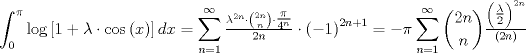 TEX: $$<br />\int_0^\pi  {\log \left[ {1 + \lambda  \cdot \cos \left( x \right)} \right]dx}  = \sum\limits_{n = 1}^\infty  {\tfrac{{\lambda ^{2n}  \cdot \binom{2n}{n}\cdot \tfrac{\pi }<br />{{4^n }}}}<br />{{2n}} \cdot \left( { - 1} \right)^{2n + 1} }  =  - \pi \sum\limits_{n = 1}^\infty  { \binom{2n}{n}\tfrac{{\left( {\tfrac{\lambda }<br />{2}} \right)^{2n} }}<br />{{\left( {2n} \right)}}} <br />$$